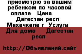 присмотрю за вашим ребенком по часовой оплате › Цена ­ 100 - Дагестан респ., Махачкала г. Услуги » Для дома   . Дагестан респ.